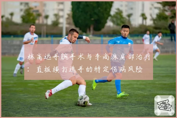 林高远手腕手术与李尚洙肩部治疗：直板横打选手的特定伤病风险