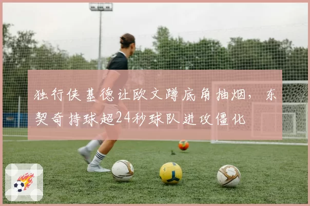 独行侠基德让欧文蹲底角抽烟，东契奇持球超24秒球队进攻僵化
