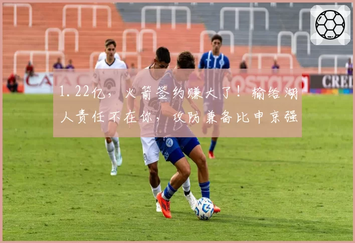 1.22亿，火箭签约赚大了！输给湖人责任不在你，攻防兼备比申京强