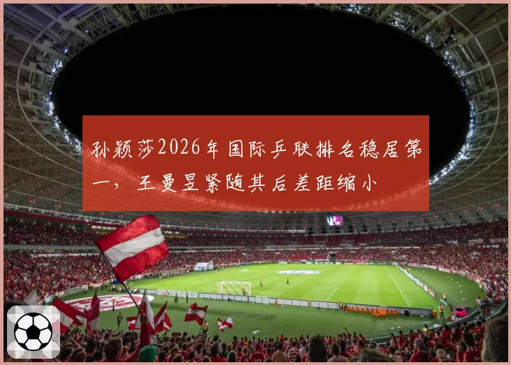 孙颖莎2026年国际乒联排名稳居第一,王曼昱紧随其后差距缩小