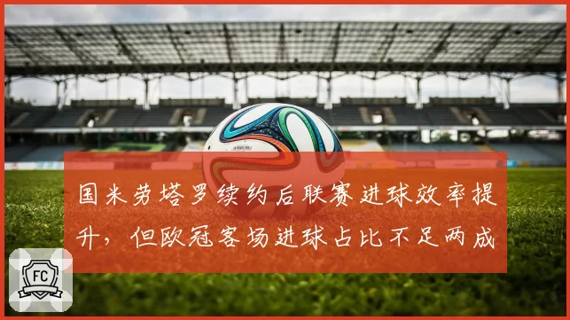 国米劳塔罗续约后联赛进球效率提升,但欧冠客场进球占比不足两成需破客场心魔