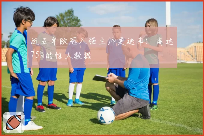 近五年欧冠八强主帅更迭率：高达75%的惊人数据
