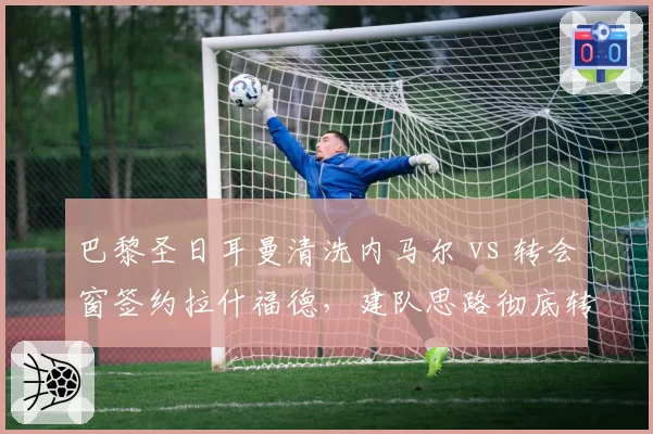 巴黎圣日耳曼清洗内马尔 vs 转会窗签约拉什福德,建队思路彻底转向