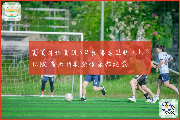 葡萄牙体育近3年出售后卫收入1.5亿欧 乌加特刷新俱乐部纪录