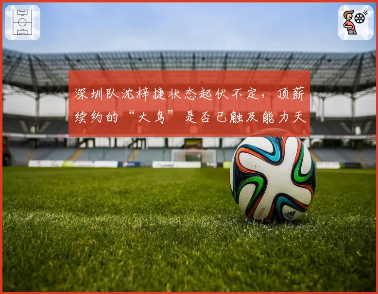 深圳队沈梓捷状态起伏不定,顶薪续约的“大鸟”是否已触及能力天花板?