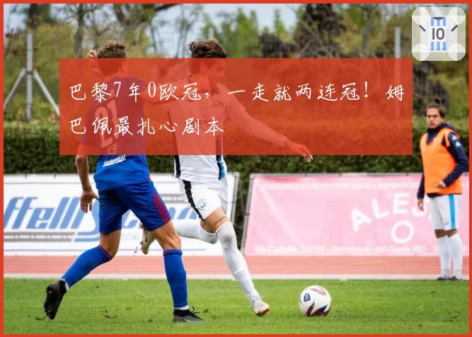 巴黎7年0欧冠，一走就两连冠！姆巴佩最扎心剧本