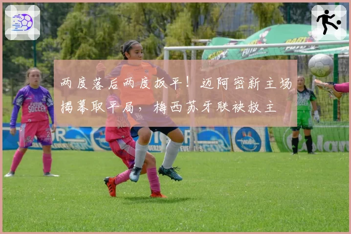 两度落后两度扳平！迈阿密新主场揭幕取平局，梅西苏牙联袂救主