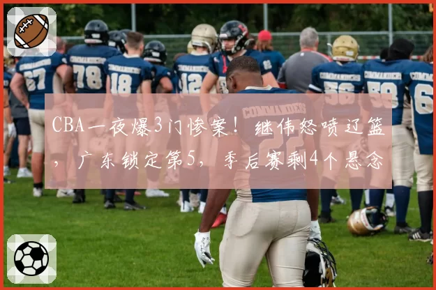 CBA一夜爆3门惨案！继伟怒喷辽篮，广东锁定第5，季后赛剩4个悬念