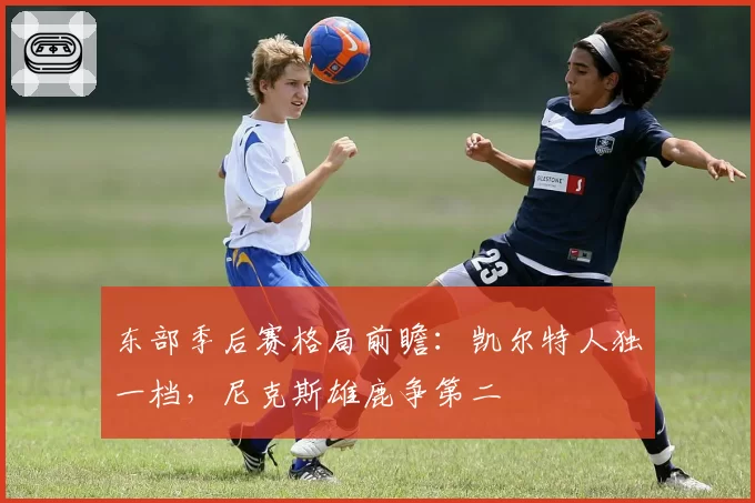 东部季后赛格局前瞻：凯尔特人独一档，尼克斯雄鹿争第二
