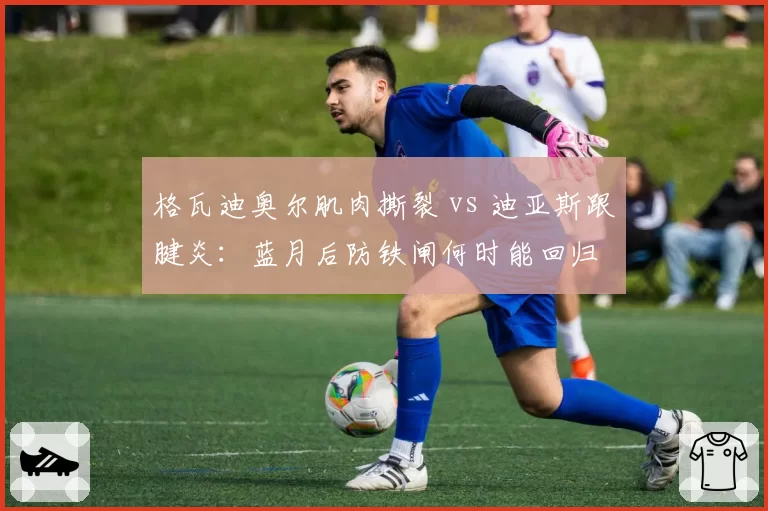 格瓦迪奥尔肌肉撕裂 vs 迪亚斯跟腱炎:蓝月后防铁闸何时能回归