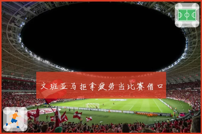 文班亚马拒拿疲劳当比赛借口