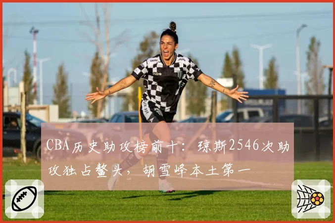 CBA历史助攻榜前十:琼斯2546次助攻独占鳌头,胡雪峰本土第一