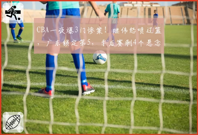 CBA一夜爆3门惨案！继伟怒喷辽篮，广东锁定第5，季后赛剩4个悬念