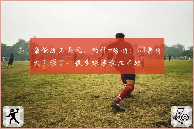 最低近万美元，约什-哈特：G3票价太荒谬了，很多球迷承担不起