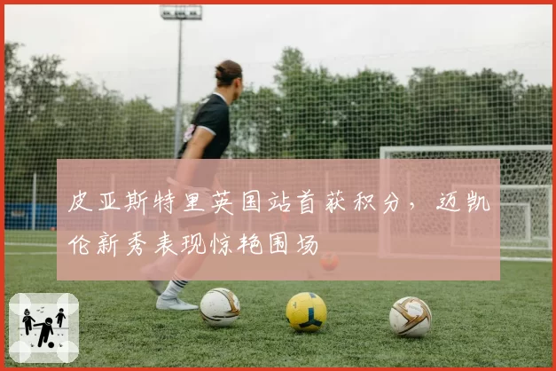 皮亚斯特里英国站首获积分，迈凯伦新秀表现惊艳围场