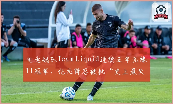 电竞战队Team Liquid连续五年无缘TI冠军,亿元阵容被批“史上最失败投资”