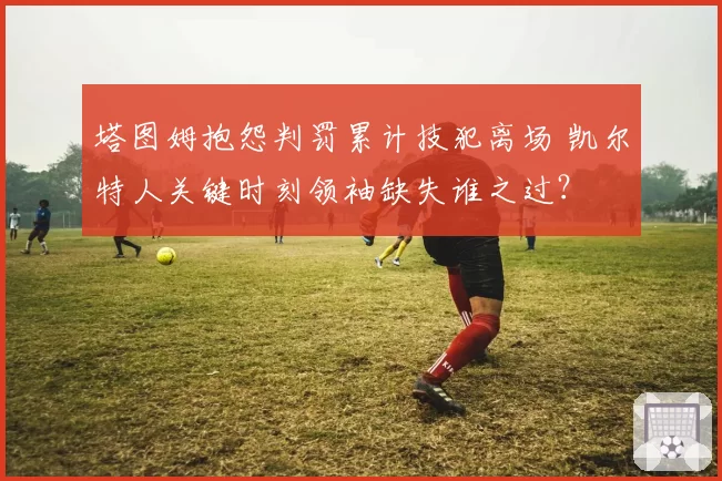 塔图姆抱怨判罚累计技犯离场 凯尔特人关键时刻领袖缺失谁之过？