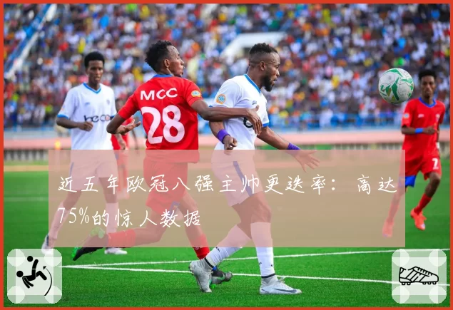近五年欧冠八强主帅更迭率：高达75%的惊人数据