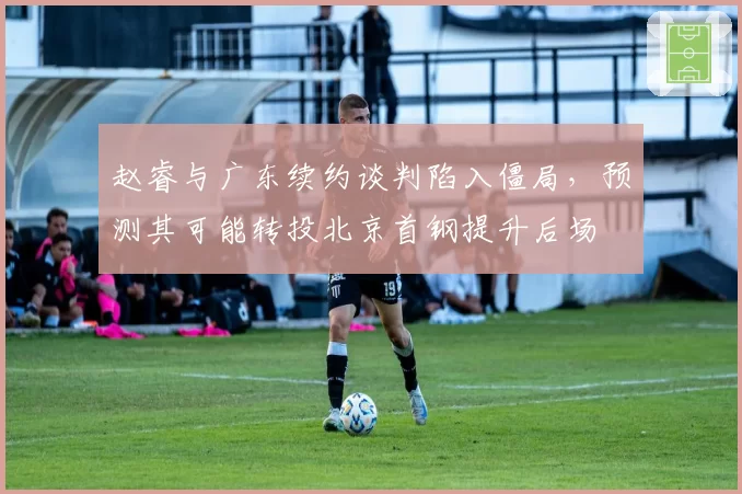 赵睿与广东续约谈判陷入僵局,预测其可能转投北京首钢提升后场