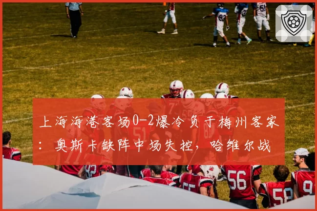 上海海港客场0-2爆冷负于梅州客家：奥斯卡缺阵中场失控，哈维尔战术布置引争议