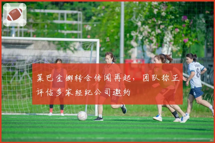 莱巴金娜转会传闻再起，团队称正评估多家经纪公司邀约