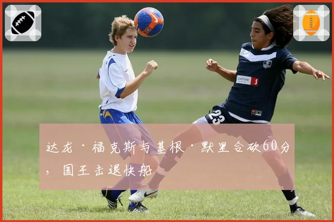 达龙·福克斯与基根·默里合砍60分,国王击退快船