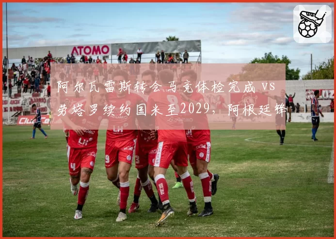 阿尔瓦雷斯转会马竞体检完成 vs 劳塔罗续约国米至2029，阿根廷锋线双星命运分野