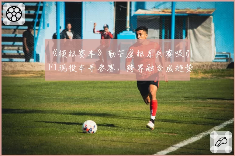 《模拟赛车》勒芒虚拟系列赛吸引F1现役车手参赛,跨界融合成趋势