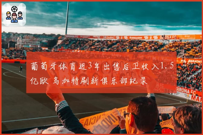 葡萄牙体育近3年出售后卫收入1.5亿欧 乌加特刷新俱乐部纪录