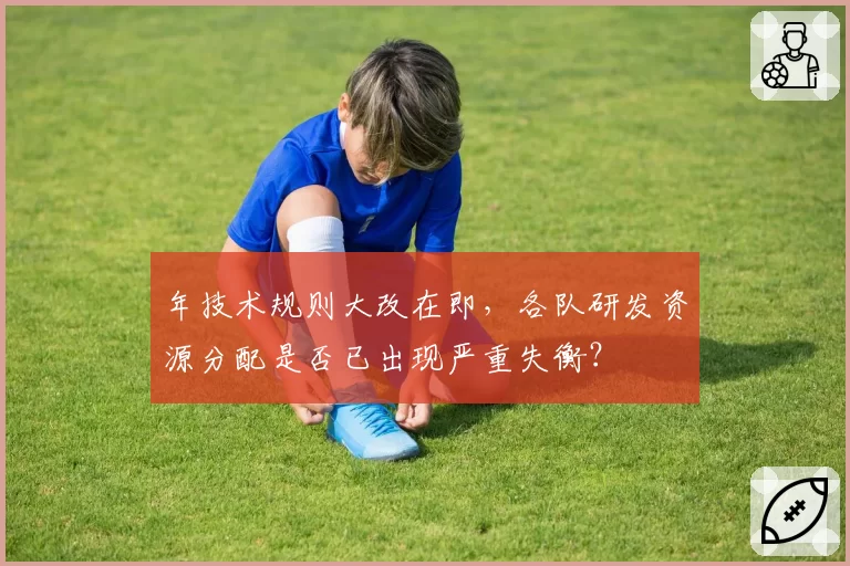 年技术规则大改在即，各队研发资源分配是否已出现严重失衡？