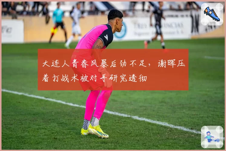 大连人青春风暴后劲不足，谢晖压着打战术被对手研究透彻