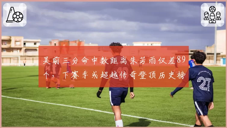 吴前三分命中数距离朱芳雨仅差89个,下赛季或超越传奇登顶历史榜?