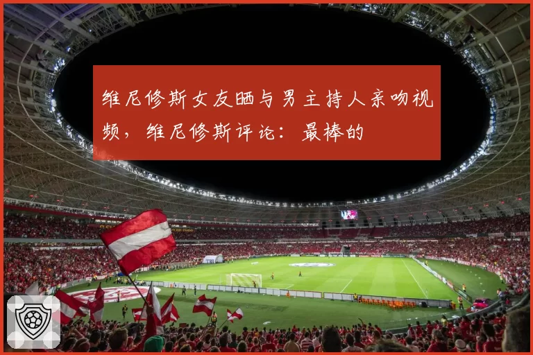 维尼修斯女友晒与男主持人亲吻视频,维尼修斯评论:最棒的