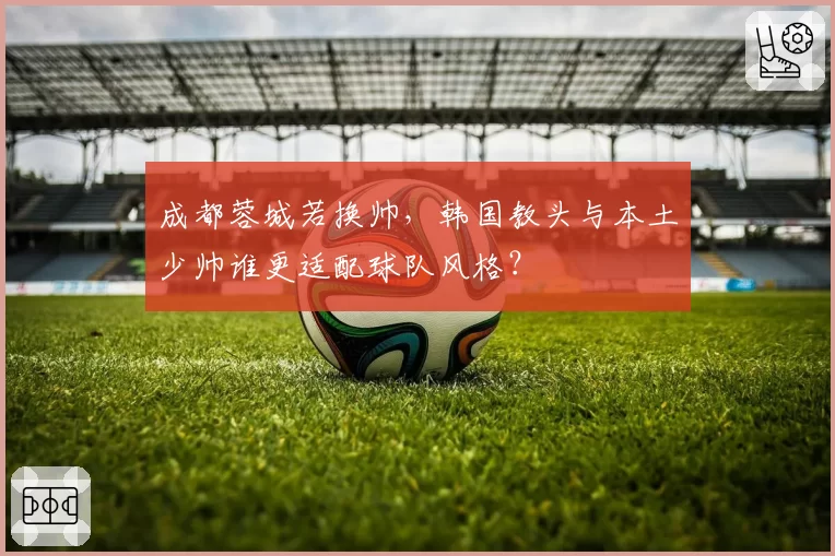 成都蓉城若换帅，韩国教头与本土少帅谁更适配球队风格？