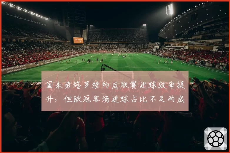 国米劳塔罗续约后联赛进球效率提升,但欧冠客场进球占比不足两成需破客场心魔