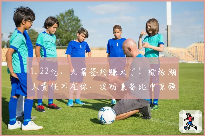 1.22亿，火箭签约赚大了！输给湖人责任不在你，攻防兼备比申京强