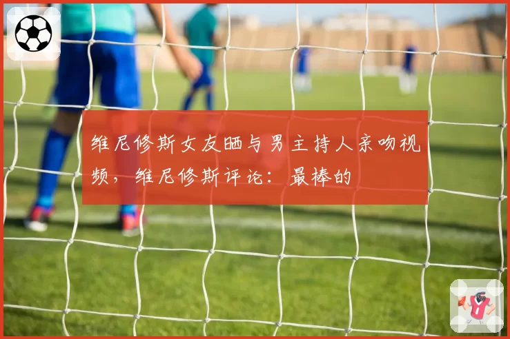 维尼修斯女友晒与男主持人亲吻视频,维尼修斯评论:最棒的