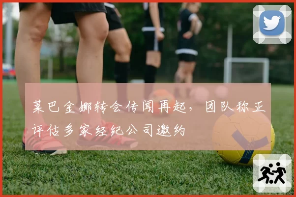 莱巴金娜转会传闻再起，团队称正评估多家经纪公司邀约