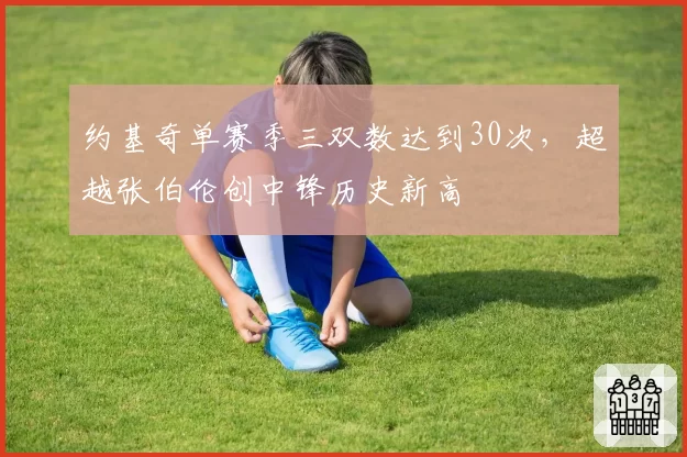 约基奇单赛季三双数达到30次,超越张伯伦创中锋历史新高