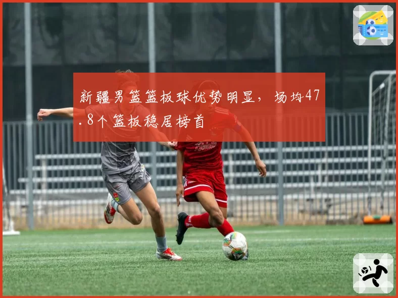 新疆男篮篮板球优势明显，场均47.8个篮板稳居榜首