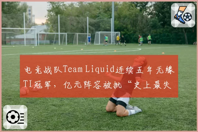 电竞战队Team Liquid连续五年无缘TI冠军,亿元阵容被批“史上最失败投资”