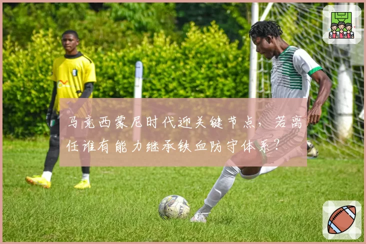 马竞西蒙尼时代迎关键节点,若离任谁有能力继承铁血防守体系?