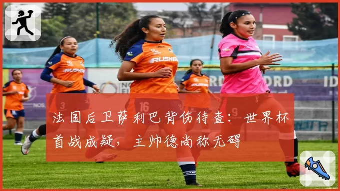 法国后卫萨利巴背伤待查：世界杯首战成疑，主帅德尚称无碍