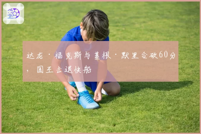 达龙·福克斯与基根·默里合砍60分,国王击退快船