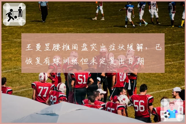 王曼昱腰椎间盘突出症状缓解,已恢复有球训练但未定复出日期