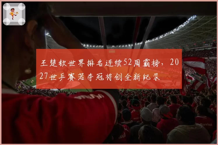 王楚钦世界排名连续52周霸榜,2027世乒赛若夺冠将创全新纪录