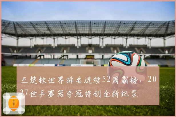 王楚钦世界排名连续52周霸榜,2027世乒赛若夺冠将创全新纪录