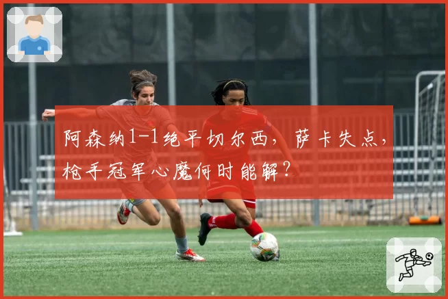 阿森纳1-1绝平切尔西，萨卡失点，枪手冠军心魔何时能解？