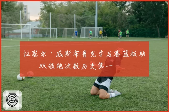 拉塞尔·威斯布鲁克季后赛篮板助攻双领跑次数历史第一