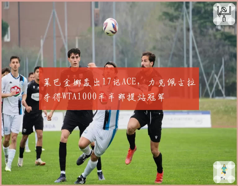 莱巴金娜轰出17记ACE,力克佩古拉夺得WTA1000辛辛那提站冠军